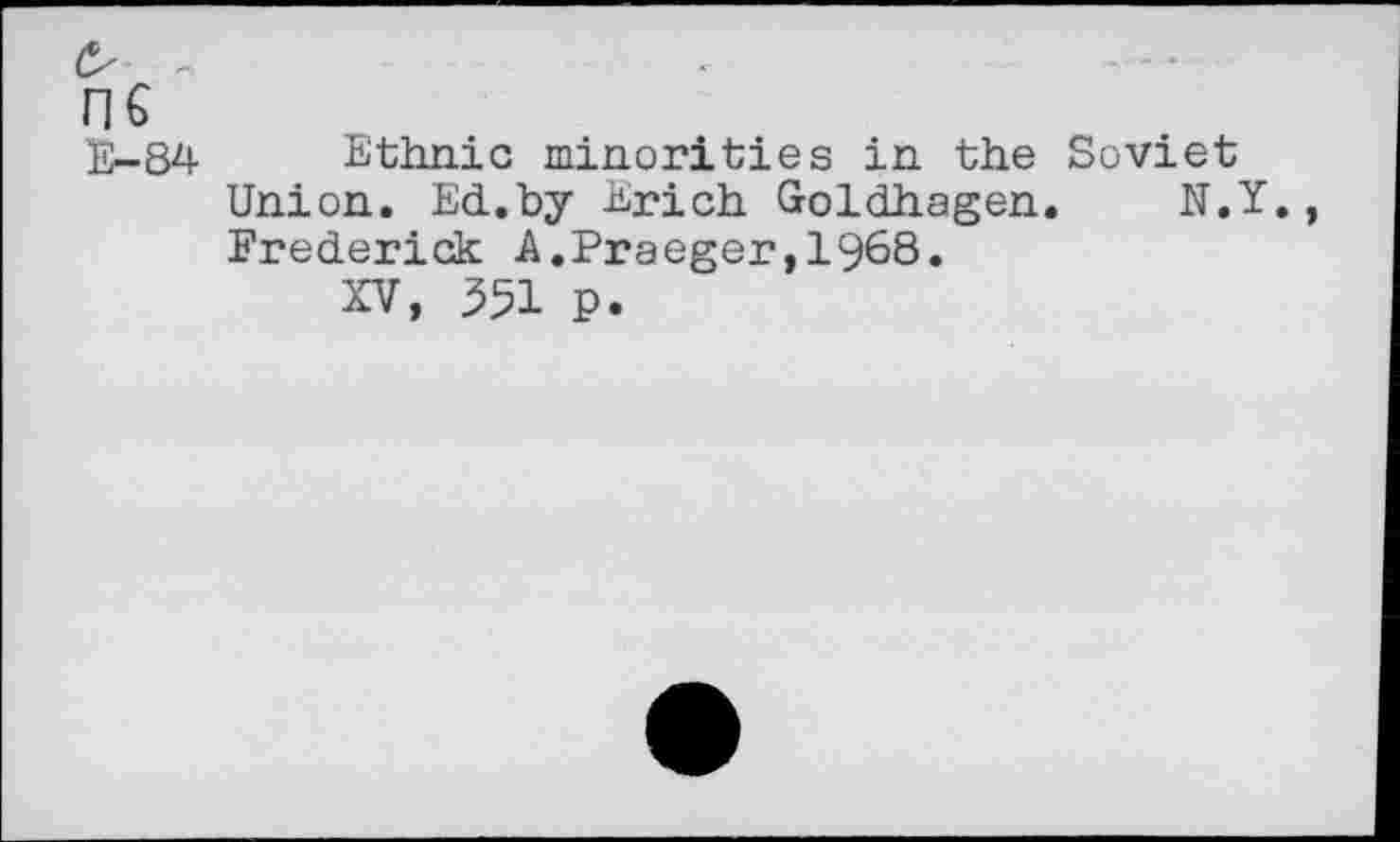 ﻿n€
E-84 Ethnic minorities in the Soviet Union. Ed.by Erich Goldhagen. N.Y. Frederick A.Praeger,1968.
XV, 351 P.